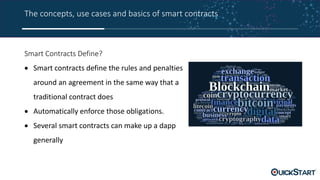 The concepts, use cases and basics of smart contracts
Smart Contracts Define?
 Smart contracts define the rules and penalties
around an agreement in the same way that a
traditional contract does
 Automatically enforce those obligations.
 Several smart contracts can make up a dapp
generally
 