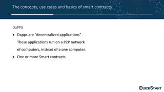 The concepts, use cases and basics of smart contracts
DaPPS
 Dapps are “decentralized applications” -
These applications run on a P2P network
of computers, instead of a one computer.
 One or more Smart contracts.
 