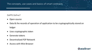 The concepts, use cases and basics of smart contracts
DaPPS Define?
 Open-source
 Data & the records of operation of application to be cryptographically stored on
ledger
 Uses cryptographic token
 Generate tokens
 Decentralized P2P Network
 Access with Mist Browser
 