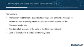 The concepts, use cases and basics of smart contracts
Transactions
 'Transaction’ in Ethereum - Signed data package that contains a message to
be sent from an externally owned account to another account on the
Ethereum blockchain
 The state of all accounts is the state of the Ethereum network
 State of the network is updated with every block
 