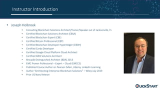 Instructor Introduction
• Joseph Holbrook
• Consulting Blockchain Solutions Architect/Trainer/Speaker out of Jacksonville, FL
• Certified Blockchain Solutions Architect (CBSA)
• Certified Blockchain Expert (CBE)
• Certified Bitcoin Professional (CBP)
• Certified Blockchain Developer Hyperledger (CBDH)
• Certified Corda Developer
• Certified Google Cloud Platform Cloud Architect
• Certified AWS Solutions Architect
• Brocade Distinguished Architect (BDA) 2013
• EMC Proven Professional – Expert – Cloud (EMCCE)
• Published Course Author on Pearson Safari, Udemy, Linkedin Learning
• Author “Architecting Enterprise Blockchain Solutions” – Wiley July 2019
• Prior US Navy Veteran
 