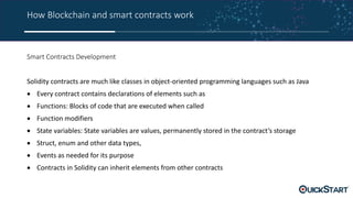 How Blockchain and smart contracts work
Smart Contracts Development
Solidity contracts are much like classes in object-oriented programming languages such as Java
 Every contract contains declarations of elements such as
 Functions: Blocks of code that are executed when called
 Function modifiers
 State variables: State variables are values, permanently stored in the contract’s storage
 Struct, enum and other data types,
 Events as needed for its purpose
 Contracts in Solidity can inherit elements from other contracts
 