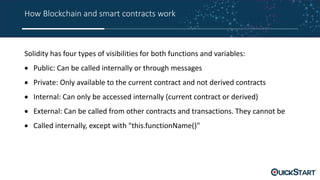 How Blockchain and smart contracts work
Solidity has four types of visibilities for both functions and variables:
 Public: Can be called internally or through messages
 Private: Only available to the current contract and not derived contracts
 Internal: Can only be accessed internally (current contract or derived)
 External: Can be called from other contracts and transactions. They cannot be
 Called internally, except with "this.functionName()"
 