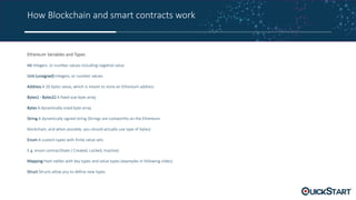 How Blockchain and smart contracts work
Ethereum Variables and Types
Int Integers, or number values including negative value
Uint (unsigned) Integers, or number values
Address A 20 bytes value, which is meant to store an Ethereum address
Bytes1 - Bytes32 A fixed-size byte array
Bytes A dynamically-sized byte array
String A dynamically signed string (Strings are costworthy on the Ethereum
blockchain, and when possible, you should actually use type of bytes)
Enum A custom types with finite value sets
E.g. enum contractState { Created, Locked, Inactive}
Mapping Hash tables with key types and value types (examples in following slides)
Struct Structs allow you to define new types
 