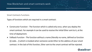 How Blockchain and smart contracts work
Smart Contracts Functions
Types of functions which are required in a smart contract:
 Constructor Function - The function which is called only once, when you deploy the
smart contract. For example it can be used to receive the initial Ether sent to it, at the
time of deployment.
 Fallback Function - The function without a name (literally no name, defined as function
(){ code... }) which is invoked when someone sends Ether to the address of your smart
contract. In the lack of this function, Ether sent to the smart contract will be rejected.
 