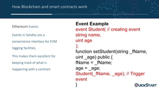 How Blockchain and smart contracts work
Ethereum Events
Events in Solidity are a
convenience interface for EVM
logging facilities.
This makes them excellent for
keeping track of what is
happening with a contract
Event Example
event Student( // creating event
string name,
uint age
);
function setStudent(string _fName,
uint _age) public {
fName = _fName;
age = _age;
Student(_fName, _age); // Trigger
event
}
 