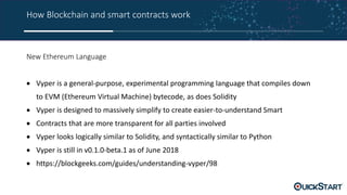 How Blockchain and smart contracts work
New Ethereum Language
 Vyper is a general-purpose, experimental programming language that compiles down
to EVM (Ethereum Virtual Machine) bytecode, as does Solidity
 Vyper is designed to massively simplify to create easier-to-understand Smart
 Contracts that are more transparent for all parties involved
 Vyper looks logically similar to Solidity, and syntactically similar to Python
 Vyper is still in v0.1.0-beta.1 as of June 2018
 https://blockgeeks.com/guides/understanding-vyper/98
 
