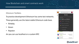 How Blockchain and smart contracts work
Ethereum TestNets
To practice development Ethereum has some test networks.
These generally use the latest stable Ethereum code base.
• Rinkeby
• Kovan
• Ropsten
An you can use localhost or a custom RPC
 