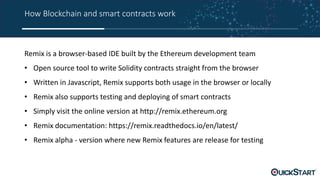 How Blockchain and smart contracts work
Remix is a browser-based IDE built by the Ethereum development team
• Open source tool to write Solidity contracts straight from the browser
• Written in Javascript, Remix supports both usage in the browser or locally
• Remix also supports testing and deploying of smart contracts
• Simply visit the online version at http://remix.ethereum.org
• Remix documentation: https://remix.readthedocs.io/en/latest/
• Remix alpha - version where new Remix features are release for testing
 