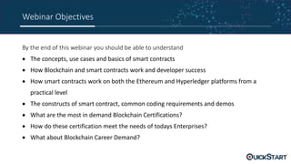 Webinar Objectives
By the end of this webinar you should be able to understand
 The concepts, use cases and basics of smart contracts
 How Blockchain and smart contracts work and developer success
 How smart contracts work on both the Ethereum and Hyperledger platforms from a
practical level
 The constructs of smart contract, common coding requirements and demos
 What are the most in demand Blockchain Certifications?
 How do these certification meet the needs of todays Enterprises?
 What about Blockchain Career Demand?
 