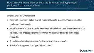 How smart contracts work on both the Ethereum and Hyperledger
platforms from a practical level
Smart Contracts Enforcement
 Basics of Ethereum states that all modifications to a contract's data must be
performed by its code.
 Modification of a contract's data requires a blockchain user to send requests to
its code. This process kickoff determines whether and how to fulfill those
requests.
 A traditional database uses an “enforced stored procedure”.
 Think of this approach as “pre defined rules”
 
