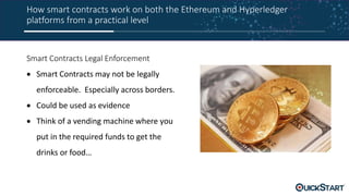 How smart contracts work on both the Ethereum and Hyperledger
platforms from a practical level
Smart Contracts Legal Enforcement
 Smart Contracts may not be legally
enforceable. Especially across borders.
 Could be used as evidence
 Think of a vending machine where you
put in the required funds to get the
drinks or food…
 