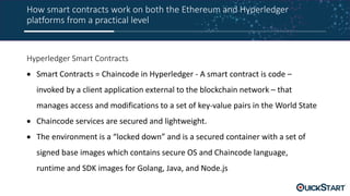 How smart contracts work on both the Ethereum and Hyperledger
platforms from a practical level
Hyperledger Smart Contracts
 Smart Contracts = Chaincode in Hyperledger - A smart contract is code –
invoked by a client application external to the blockchain network – that
manages access and modifications to a set of key-value pairs in the World State
 Chaincode services are secured and lightweight.
 The environment is a “locked down” and is a secured container with a set of
signed base images which contains secure OS and Chaincode language,
runtime and SDK images for Golang, Java, and Node.js
 