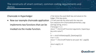 The constructs of smart contract, common coding requirements and
demos
Chaincode in Hyperledger
 Now our example chaincode application
implements two functions that can be
invoked via the invoke function.
// Set stores the asset (both key and value) on the
ledger. If the key exists,
// it will override the value with the new one
func set(stub shim.ChaincodeStubInterface, args
[]string) (string, error) {
if len(args) != 2 {
return "", fmt.Errorf("Incorrect arguments. Expecting a
key and a value")
}
err := stub.PutState(args[0], []byte(args[1]))
if err != nil {
return "", fmt.Errorf("Failed to set asset: %s", args[0])
}
return args[1], nil
}
 