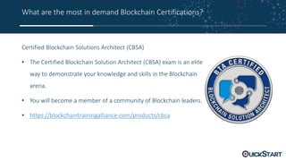 What are the most in demand Blockchain Certifications?
Certified Blockchain Solutions Architect (CBSA)
• The Certified Blockchain Solution Architect (CBSA) exam is an elite
way to demonstrate your knowledge and skills in the Blockchain
arena.
• You will become a member of a community of Blockchain leaders.
• https://blockchaintrainingalliance.com/products/cbsa
 