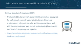 What are the most in demand Blockchain Certifications?
Certified Blockchain Professional (CBCP)
• The Certified Blockchain Professional (CBCP) certification is designed
for professionals currently working in blockchain, Bitcoin and
cryptocurrency roles, or those who wish to understand and work
with these technologies, level up their professional skills and certify
their level of competency and expertise.
• https://blockchaininstituteoftechnology.com/certifications/certified-
blockchain-professional/
 