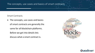 The concepts, use cases and basics of smart contracts
Smart Contracts
 The concepts, use cases and basics
of smart contracts are generally the
same for all blockchain platforms.
Before we get into details lets
discuss what a smart contract is.
 