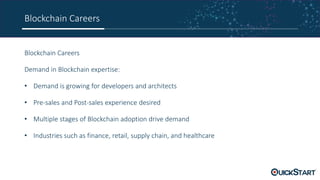 Blockchain Careers
Blockchain Careers
Demand in Blockchain expertise:
• Demand is growing for developers and architects
• Pre-sales and Post-sales experience desired
• Multiple stages of Blockchain adoption drive demand
• Industries such as finance, retail, supply chain, and healthcare
 