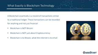 What Exactly is Blockchain Technology
A Blockchain essentially is a record of transactions similar
to a traditional ledger. These transactions can be recorded
for anything and not just financial
• Blockchain is NOT Bitcoin
• Blockchain is NOT just about Cryptocurrency
• Blockchain is to Bitcoin, what the internet is to email
 