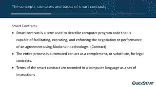 The concepts, use cases and basics of smart contracts
Smart Contracts
 Smart contract is a term used to describe computer program code that is
capable of facilitating, executing, and enforcing the negotiation or performance
of an agreement using Blockchain technology. (Contract)
 The entire process is automated can act as a complement, or substitute, for legal
contracts.
 Terms of the smart contract are recorded in a computer language as a set of
instructions
 