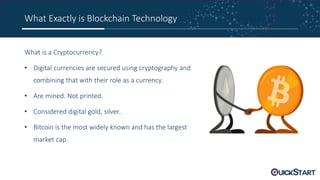What Exactly is Blockchain Technology
What is a Cryptocurrency?
• Digital currencies are secured using cryptography and
combining that with their role as a currency.
• Are mined. Not printed.
• Considered digital gold, silver..
• Bitcoin is the most widely known and has the largest
market cap.
 