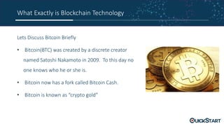 What Exactly is Blockchain Technology
Lets Discuss Bitcoin Briefly
• Bitcoin(BTC) was created by a discrete creator
named Satoshi Nakamoto in 2009. To this day no
one knows who he or she is.
• Bitcoin now has a fork called Bitcoin Cash.
• Bitcoin is known as “crypto gold”
 