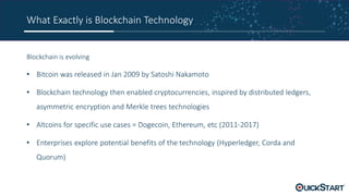 What Exactly is Blockchain Technology
Blockchain is evolving
• Bitcoin was released in Jan 2009 by Satoshi Nakamoto
• Blockchain technology then enabled cryptocurrencies, inspired by distributed ledgers,
asymmetric encryption and Merkle trees technologies
• Altcoins for specific use cases = Dogecoin, Ethereum, etc (2011-2017)
• Enterprises explore potential benefits of the technology (Hyperledger, Corda and
Quorum)
 