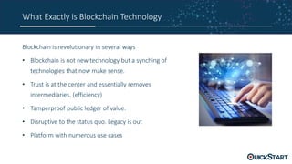 What Exactly is Blockchain Technology
Blockchain is revolutionary in several ways
• Blockchain is not new technology but a synching of
technologies that now make sense.
• Trust is at the center and essentially removes
intermediaries. (efficiency)
• Tamperproof public ledger of value.
• Disruptive to the status quo. Legacy is out
• Platform with numerous use cases
 