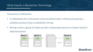 What Exactly is Blockchain Technology
Transactions in Blockchain
• In a Blockchain for a transaction to be considered valid, it will be processed by a
validation process known as blockchain mining.
• Mining is when a group of nodes use their computing resources to create a block of
valid transactions.
 