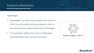 Enterprise Blockchains
Hyperledger
• Hyperledger is an open source project that came out
of the Linux Foundation and was created in order to
help advance cross-industry blockchain technologies.
• It is essentially a global open source collaboration
involving leaders from numerous industries.
 