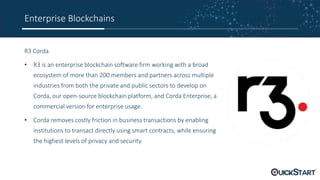 Enterprise Blockchains
R3 Corda
• R3 is an enterprise blockchain software firm working with a broad
ecosystem of more than 200 members and partners across multiple
industries from both the private and public sectors to develop on
Corda, our open-source blockchain platform, and Corda Enterprise, a
commercial version for enterprise usage.
• Corda removes costly friction in business transactions by enabling
institutions to transact directly using smart contracts, while ensuring
the highest levels of privacy and security.
 