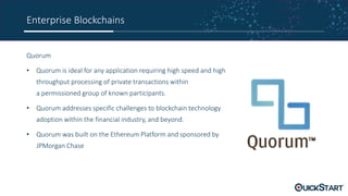 Enterprise Blockchains
Quorum
• Quorum is ideal for any application requiring high speed and high
throughput processing of private transactions within
a permissioned group of known participants.
• Quorum addresses specific challenges to blockchain technology
adoption within the financial industry, and beyond.
• Quorum was built on the Ethereum Platform and sponsored by
JPMorgan Chase
 