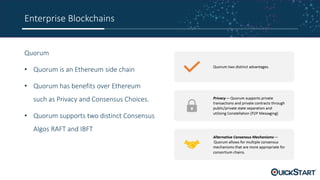 Enterprise Blockchains
Quorum
• Quorum is an Ethereum side chain
• Quorum has benefits over Ethereum
such as Privacy and Consensus Choices.
• Quorum supports two distinct Consensus
Algos RAFT and IBFT
 