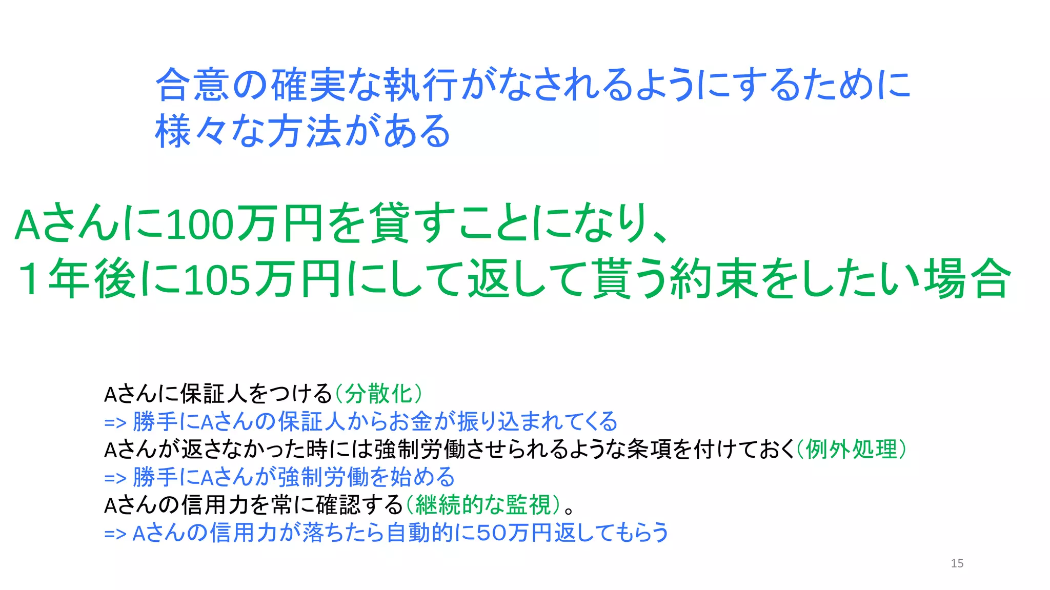 15
合意の確実な執行がなされるようにするために
様々な方法がある
Aさんに保証人をつける（分散化）
=> 勝手にAさんの保証人からお金が振り込まれてくる
Aさんが返さなかった時には強制労働させられるような条項を付けておく（例外処理）
=> 勝手にAさんが強制労働を始める
Aさんの信用力を常に確認する（継続的な監視）。
=> Aさんの信用力が落ちたら自動的に５０万円返してもらう
Aさんに100万円を貸すことになり、
１年後に105万円にして返して貰う約束をしたい場合
 