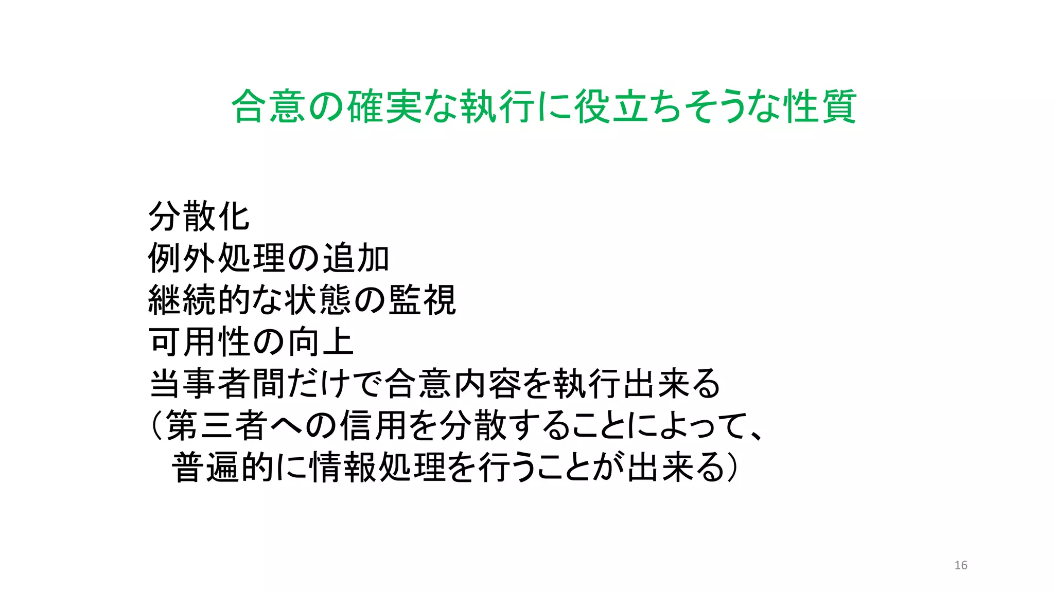 16
合意の確実な執行に役立ちそうな性質
分散化
例外処理の追加
継続的な状態の監視
可用性の向上
当事者間だけで合意内容を執行出来る
（第三者への信用を分散することによって、
普遍的に情報処理を行うことが出来る）
 