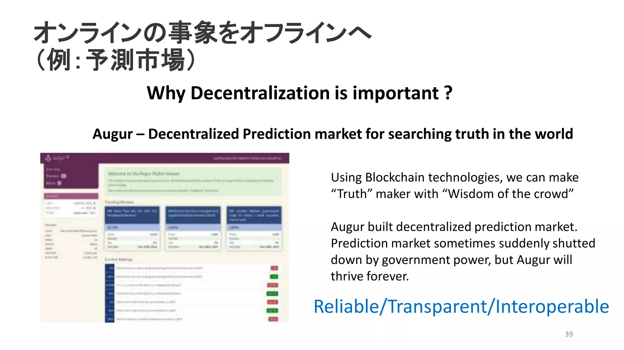 オンラインの事象をオフラインへ
（例：予測市場）
39
Why Decentralization is important ?
Augur – Decentralized Prediction market for searching truth in the world
Using Blockchain technologies, we can make
“Truth” maker with “Wisdom of the crowd”
Augur built decentralized prediction market.
Prediction market sometimes suddenly shutted
down by government power, but Augur will
thrive forever.
Reliable/Transparent/Interoperable
 
