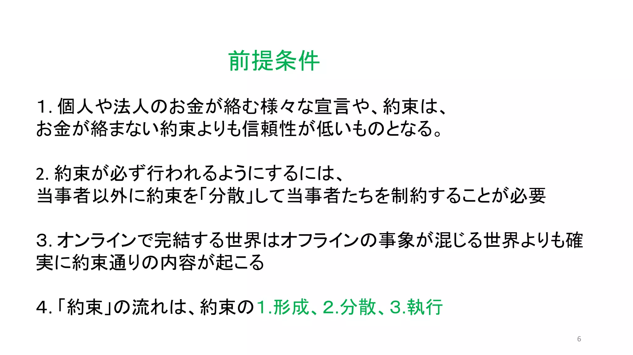 6
前提条件
１. 個人や法人のお金が絡む様々な宣言や、約束は、
お金が絡まない約束よりも信頼性が低いものとなる。
2. 約束が必ず行われるようにするには、
当事者以外に約束を「分散」して当事者たちを制約することが必要
３. オンラインで完結する世界はオフラインの事象が混じる世界よりも確
実に約束通りの内容が起こる
４. 「約束」の流れは、約束の１.形成、２.分散、３.執行
 