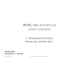 Tomoaki Sato
06/22/2015 1st meeting
Write, run, and discuss
smart contracts
Presented by Smart Contract Japan6/27/2015
1st Development Section
~About org, and the dev ~
 