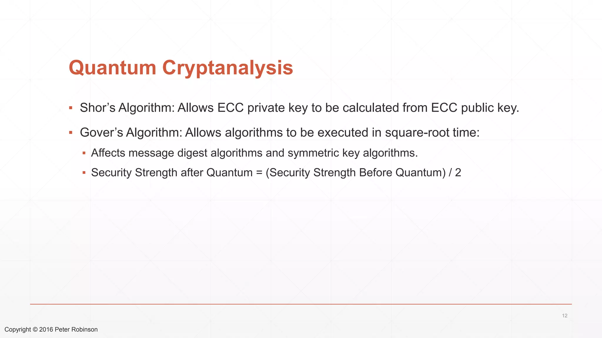 Copyright © 2016 Peter Robinson
Quantum Cryptanalysis
▪ Shor’s Algorithm: Allows ECC private key to be calculated from ECC public key.
▪ Gover’s Algorithm: Allows algorithms to be executed in square-root time:
▪ Affects message digest algorithms and symmetric key algorithms.
▪ Security Strength after Quantum = (Security Strength Before Quantum) / 2
12
 