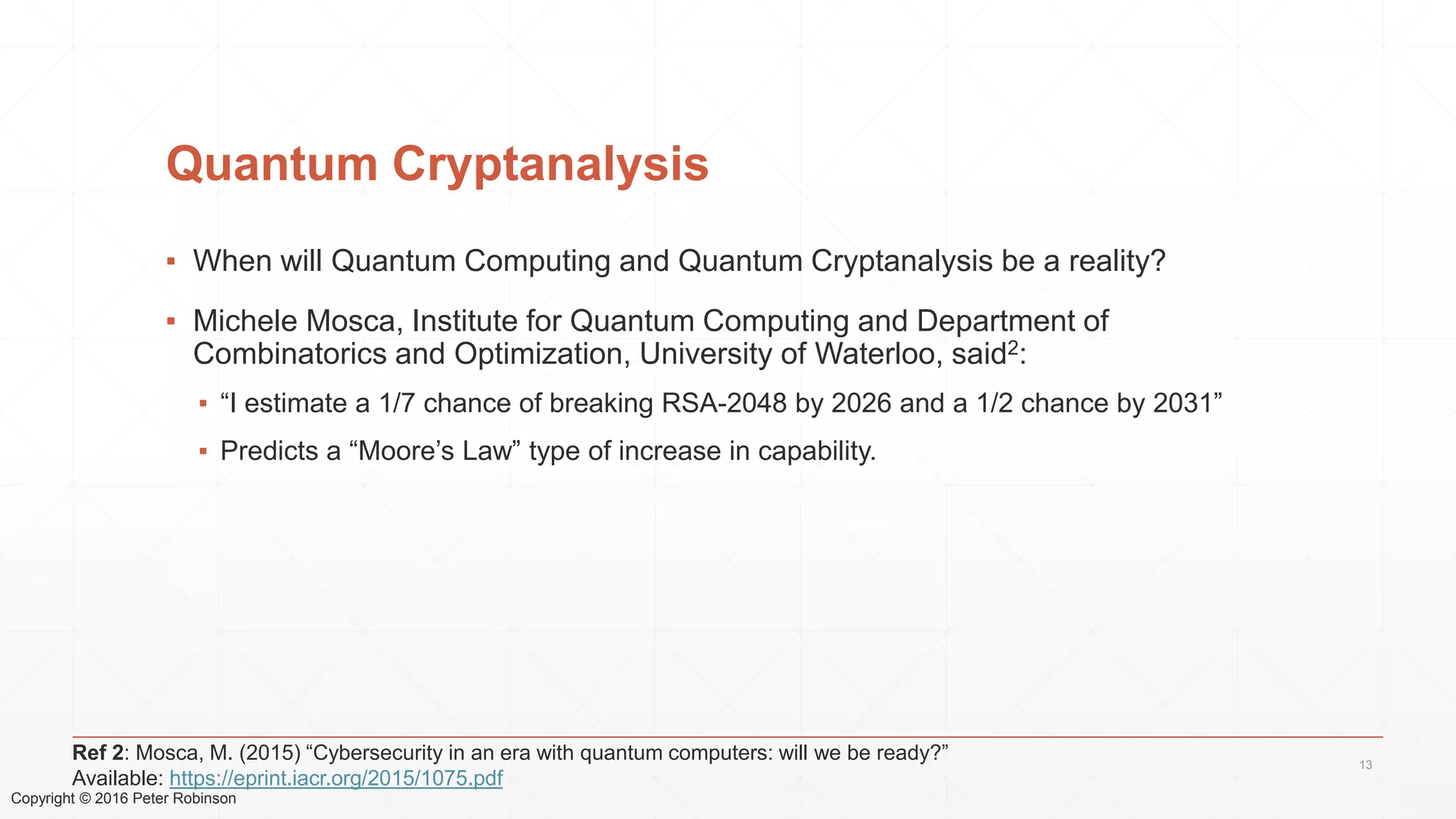 Copyright © 2016 Peter Robinson
Quantum Cryptanalysis
▪ When will Quantum Computing and Quantum Cryptanalysis be a reality?
▪ Michele Mosca, Institute for Quantum Computing and Department of
Combinatorics and Optimization, University of Waterloo, said2:
▪ “I estimate a 1/7 chance of breaking RSA-2048 by 2026 and a 1/2 chance by 2031”
▪ Predicts a “Moore’s Law” type of increase in capability.
13
Ref 2: Mosca, M. (2015) “Cybersecurity in an era with quantum computers: will we be ready?”
Available: https://eprint.iacr.org/2015/1075.pdf
 