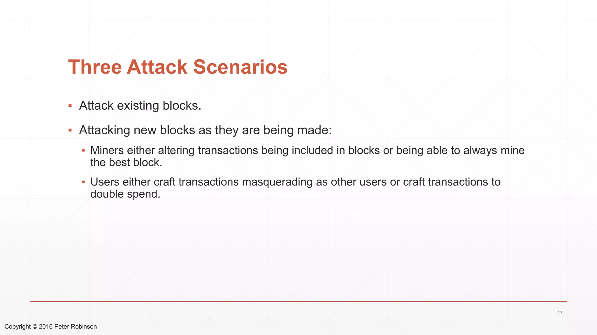 Copyright © 2016 Peter Robinson
Three Attack Scenarios
▪ Attack existing blocks.
▪ Attacking new blocks as they are being made:
▪ Miners either altering transactions being included in blocks or being able to always mine
the best block.
▪ Users either craft transactions masquerading as other users or craft transactions to
double spend.
17
 