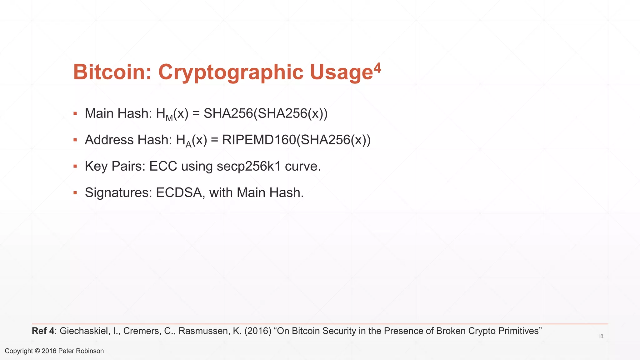 Copyright © 2016 Peter Robinson
Bitcoin: Cryptographic Usage4
▪ Main Hash: HM(x) = SHA256(SHA256(x))
▪ Address Hash: HA(x) = RIPEMD160(SHA256(x))
▪ Key Pairs: ECC using secp256k1 curve.
▪ Signatures: ECDSA, with Main Hash.
18
Ref 4: Giechaskiel, I., Cremers, C., Rasmussen, K. (2016) “On Bitcoin Security in the Presence of Broken Crypto Primitives”
 
