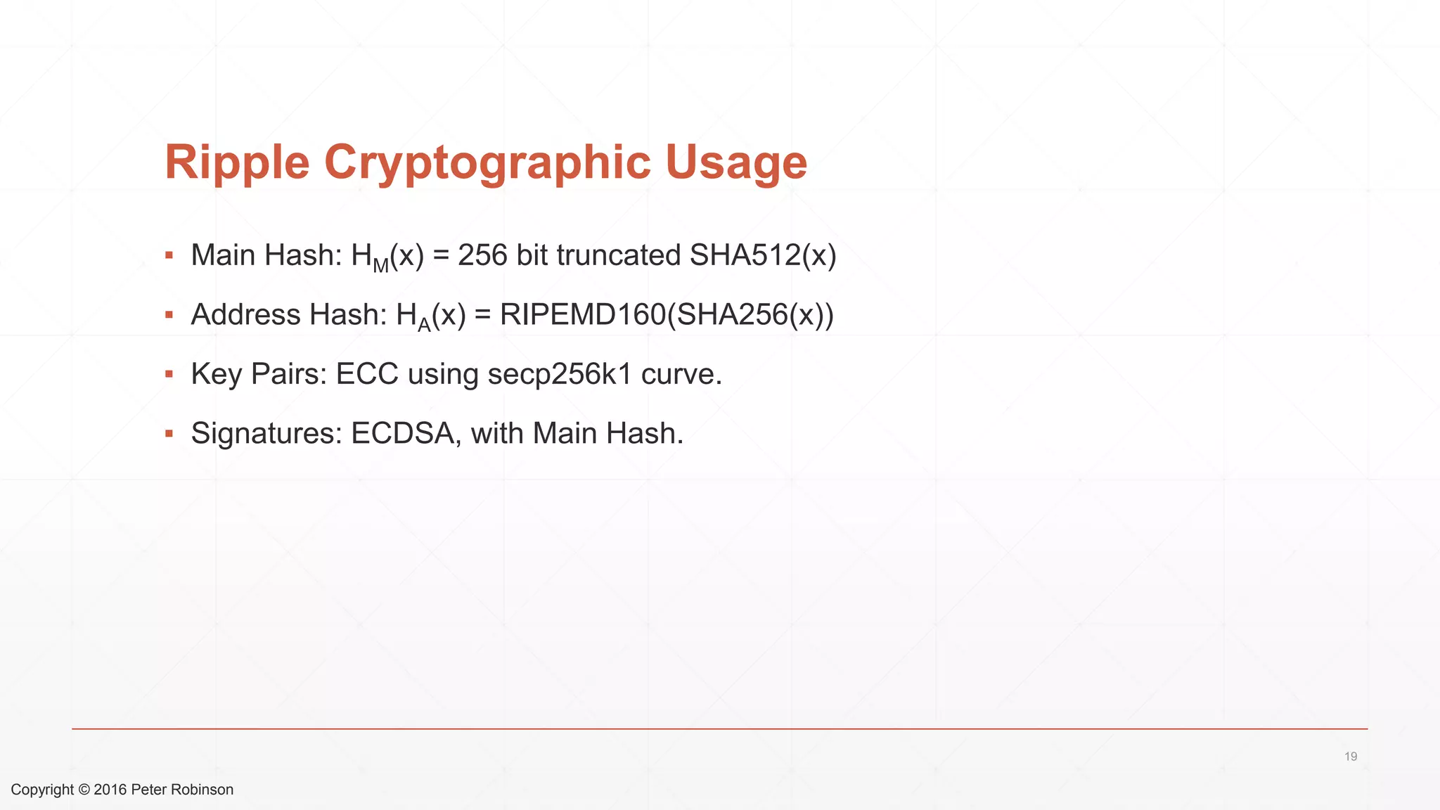 Copyright © 2016 Peter Robinson
Ripple Cryptographic Usage
▪ Main Hash: HM(x) = 256 bit truncated SHA512(x)
▪ Address Hash: HA(x) = RIPEMD160(SHA256(x))
▪ Key Pairs: ECC using secp256k1 curve.
▪ Signatures: ECDSA, with Main Hash.
19
 