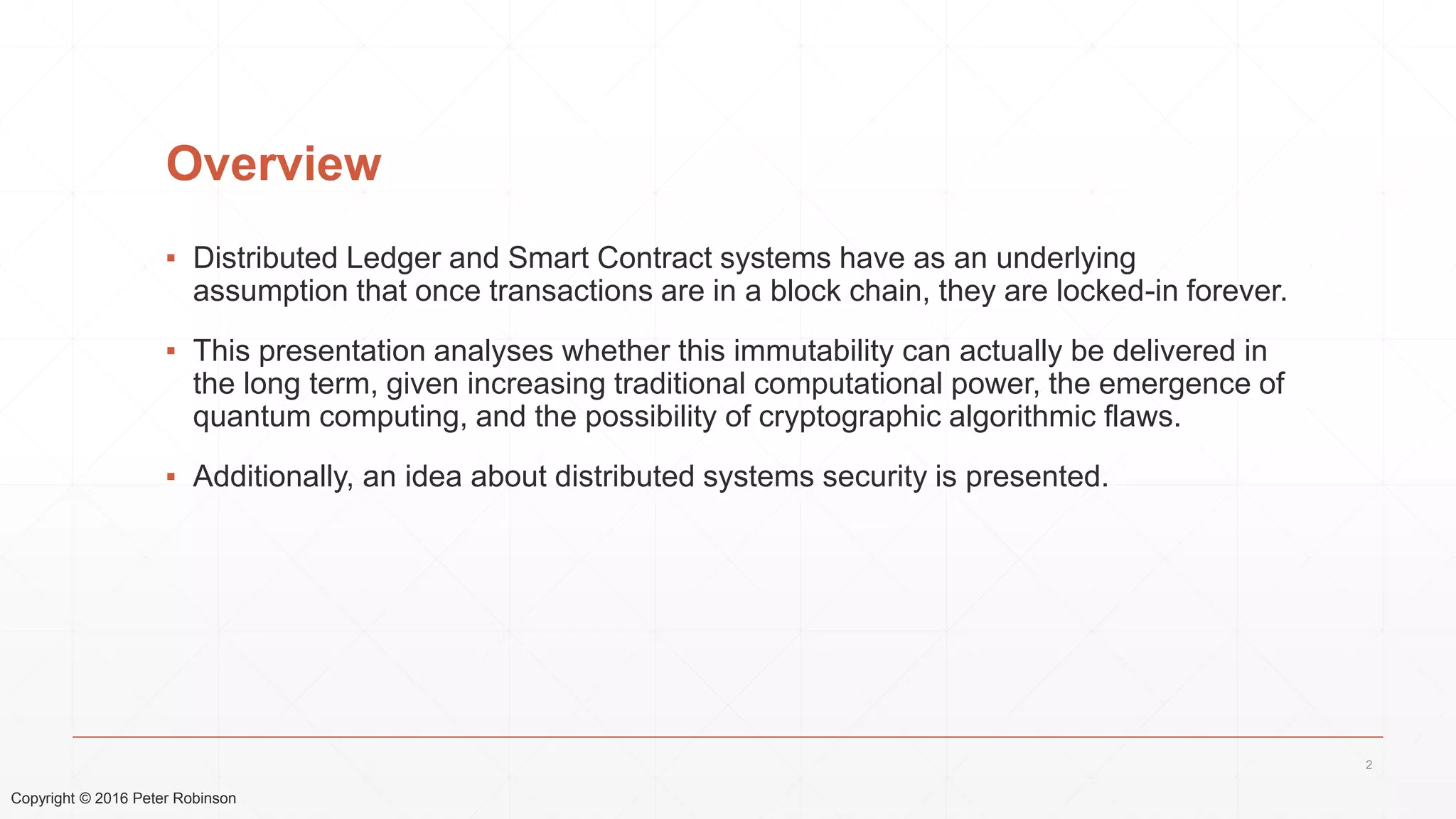 Copyright © 2016 Peter Robinson
Overview
▪ Distributed Ledger and Smart Contract systems have as an underlying
assumption that once transactions are in a block chain, they are locked-in forever.
▪ This presentation analyses whether this immutability can actually be delivered in
the long term, given increasing traditional computational power, the emergence of
quantum computing, and the possibility of cryptographic algorithmic flaws.
▪ Additionally, an idea about distributed systems security is presented.
2
 