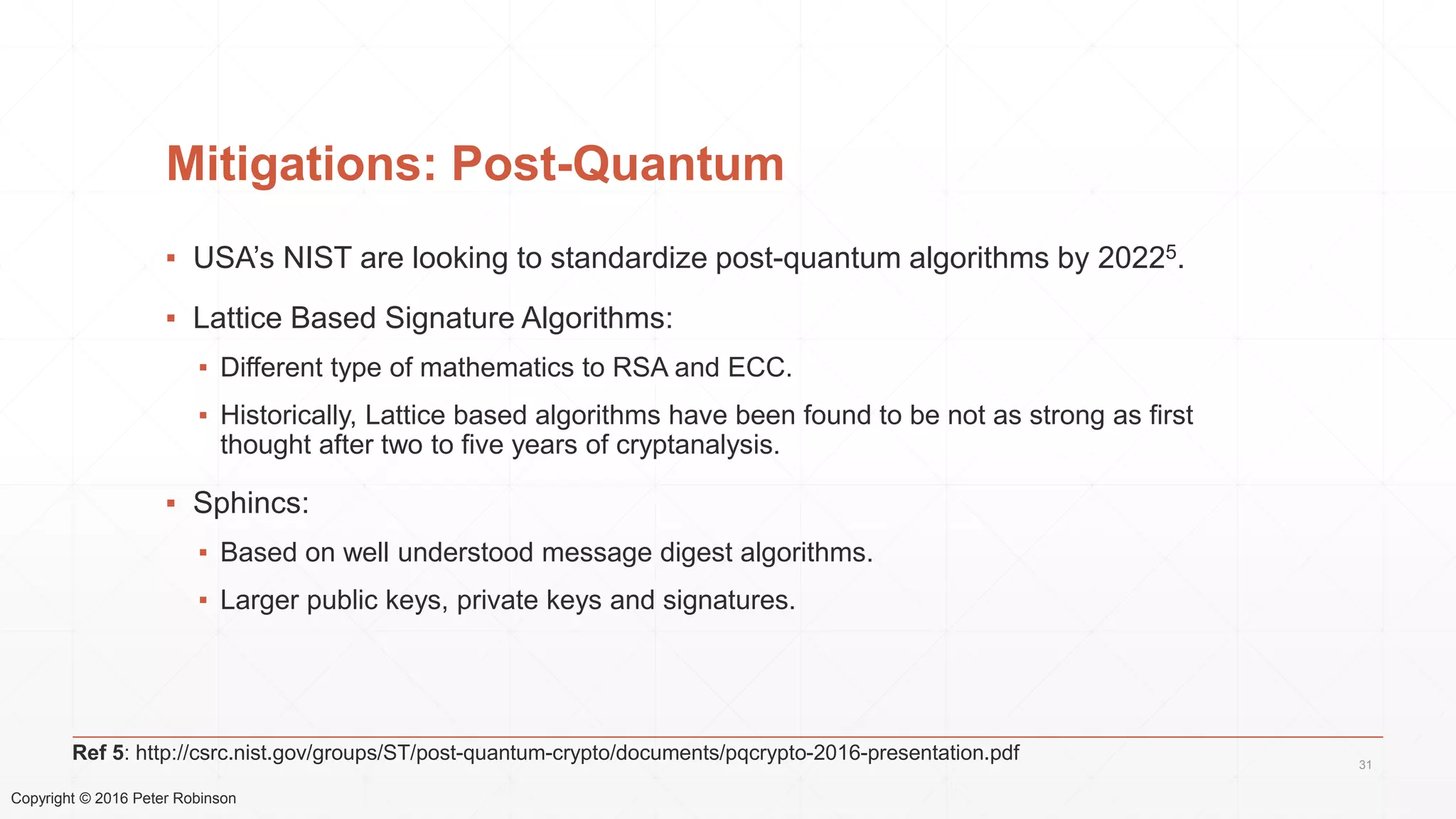 Copyright © 2016 Peter Robinson
Mitigations: Post-Quantum
▪ USA’s NIST are looking to standardize post-quantum algorithms by 20225.
▪ Lattice Based Signature Algorithms:
▪ Different type of mathematics to RSA and ECC.
▪ Historically, Lattice based algorithms have been found to be not as strong as first
thought after two to five years of cryptanalysis.
▪ Sphincs:
▪ Based on well understood message digest algorithms.
▪ Larger public keys, private keys and signatures.
31
Ref 5: http://csrc.nist.gov/groups/ST/post-quantum-crypto/documents/pqcrypto-2016-presentation.pdf
 