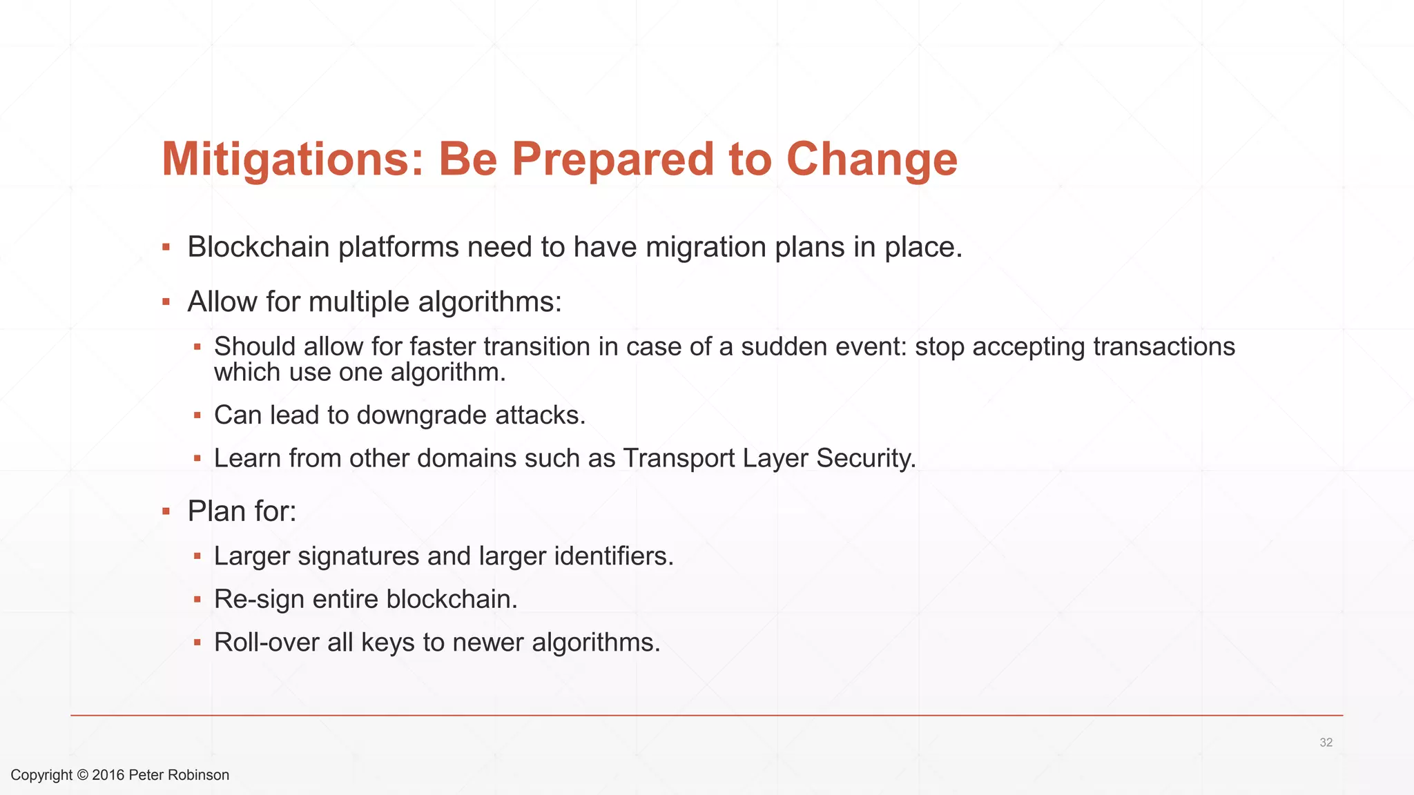 Copyright © 2016 Peter Robinson
Mitigations: Be Prepared to Change
▪ Blockchain platforms need to have migration plans in place.
▪ Allow for multiple algorithms:
▪ Should allow for faster transition in case of a sudden event: stop accepting transactions
which use one algorithm.
▪ Can lead to downgrade attacks.
▪ Learn from other domains such as Transport Layer Security.
▪ Plan for:
▪ Larger signatures and larger identifiers.
▪ Re-sign entire blockchain.
▪ Roll-over all keys to newer algorithms.
32
 