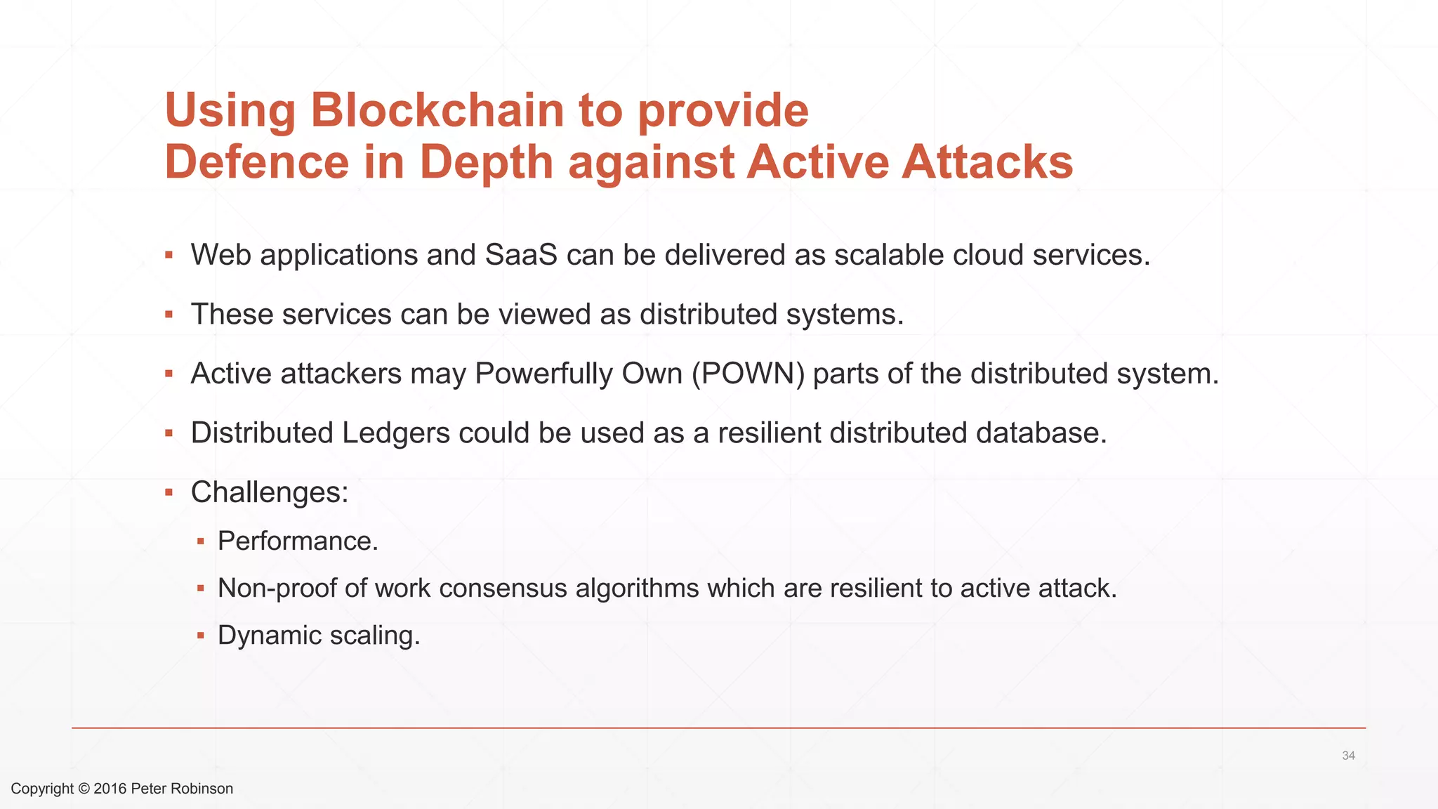 Copyright © 2016 Peter Robinson
Using Blockchain to provide
Defence in Depth against Active Attacks
▪ Web applications and SaaS can be delivered as scalable cloud services.
▪ These services can be viewed as distributed systems.
▪ Active attackers may Powerfully Own (POWN) parts of the distributed system.
▪ Distributed Ledgers could be used as a resilient distributed database.
▪ Challenges:
▪ Performance.
▪ Non-proof of work consensus algorithms which are resilient to active attack.
▪ Dynamic scaling.
34
 