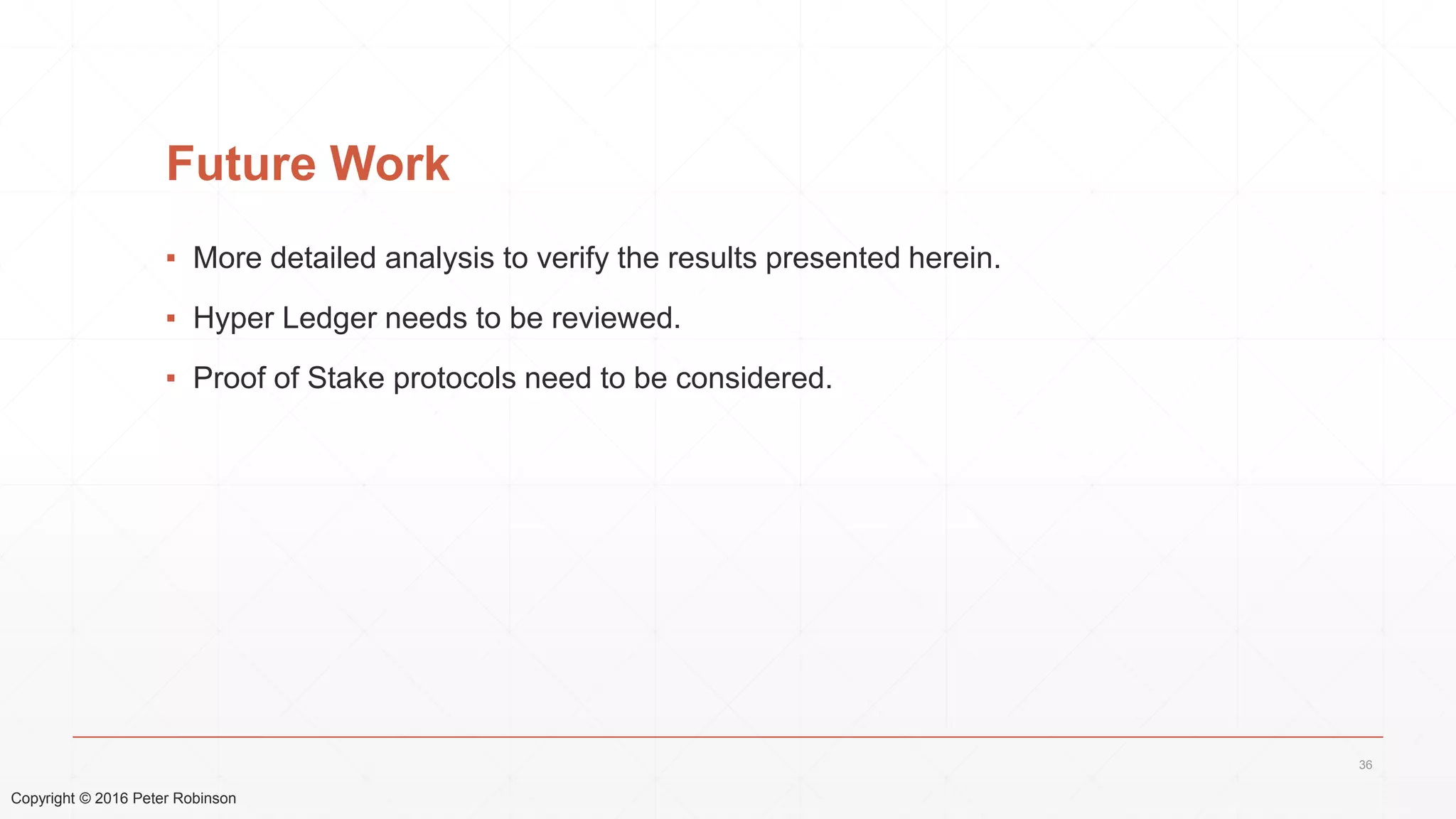 Copyright © 2016 Peter Robinson
Future Work
▪ More detailed analysis to verify the results presented herein.
▪ Hyper Ledger needs to be reviewed.
▪ Proof of Stake protocols need to be considered.
36
 
