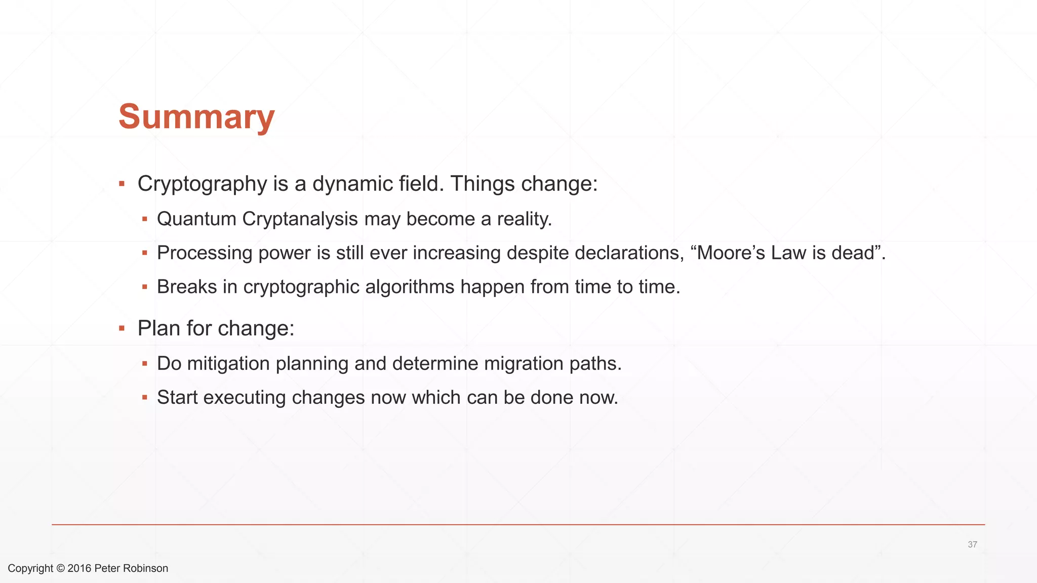 Copyright © 2016 Peter Robinson
Summary
▪ Cryptography is a dynamic field. Things change:
▪ Quantum Cryptanalysis may become a reality.
▪ Processing power is still ever increasing despite declarations, “Moore’s Law is dead”.
▪ Breaks in cryptographic algorithms happen from time to time.
▪ Plan for change:
▪ Do mitigation planning and determine migration paths.
▪ Start executing changes now which can be done now.
37
 