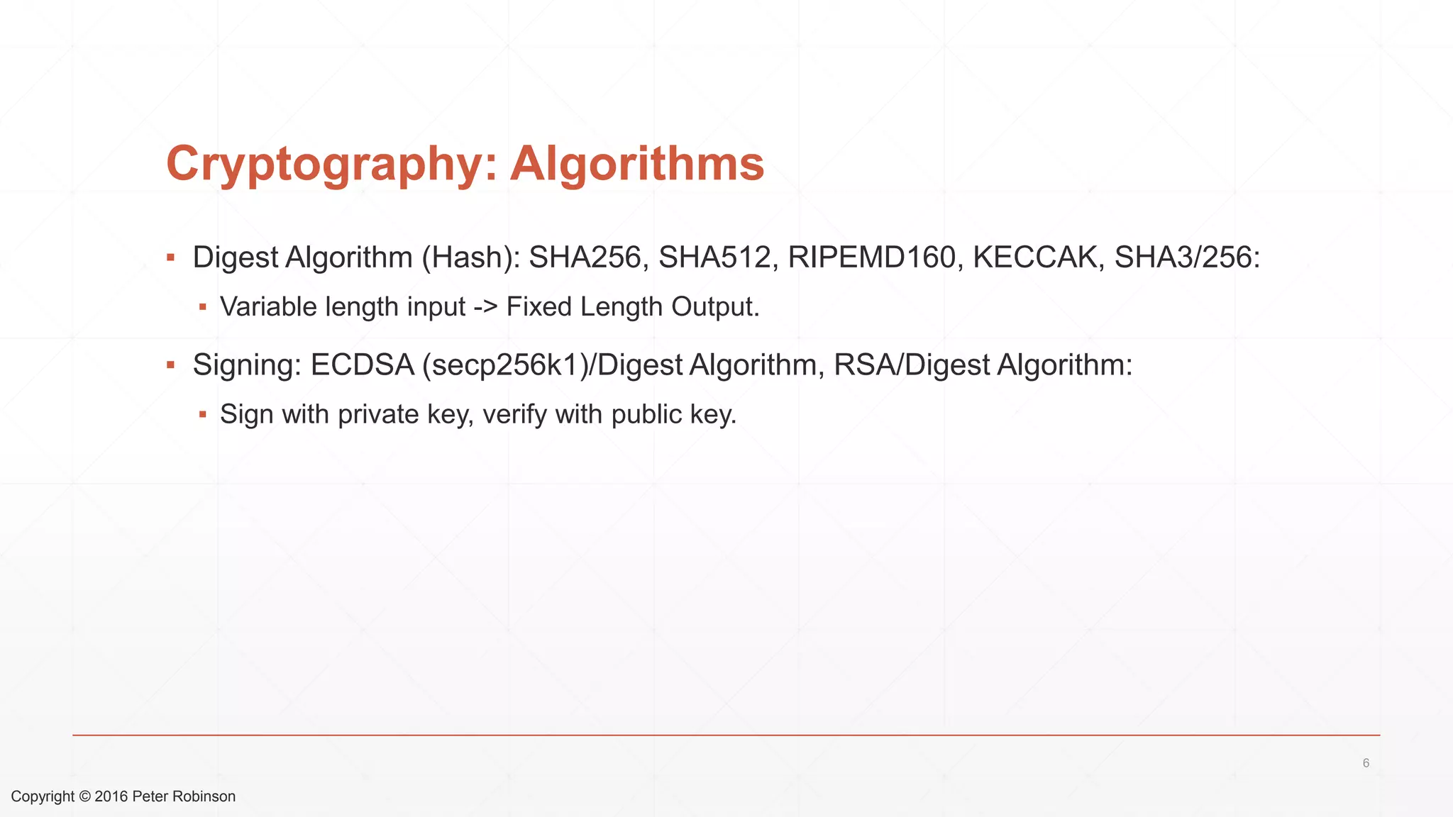 Copyright © 2016 Peter Robinson
Cryptography: Algorithms
▪ Digest Algorithm (Hash): SHA256, SHA512, RIPEMD160, KECCAK, SHA3/256:
▪ Variable length input -> Fixed Length Output.
▪ Signing: ECDSA (secp256k1)/Digest Algorithm, RSA/Digest Algorithm:
▪ Sign with private key, verify with public key.
6
 